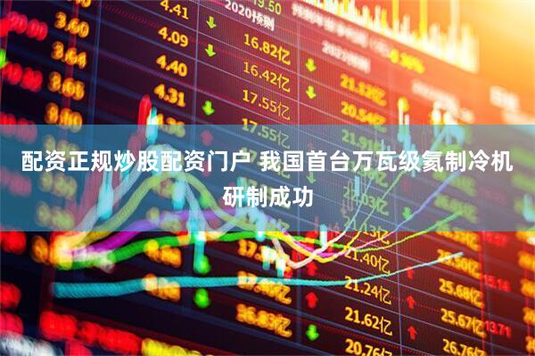 配资正规炒股配资门户 我国首台万瓦级氦制冷机研制成功