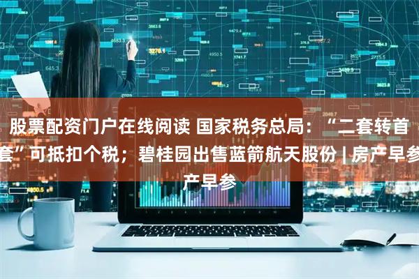 股票配资门户在线阅读 国家税务总局：“二套转首套”可抵扣个税；碧桂园出售蓝箭航天股份 | 房产早参