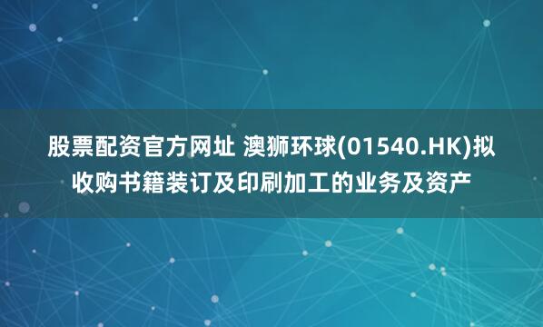股票配资官方网址 澳狮环球(01540.HK)拟收购书籍装订及印刷加工的业务及资产