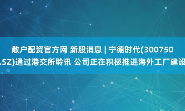 散户配资官方网 新股消息 | 宁德时代(300750.SZ)通过港交所聆讯 公司正在积极推进海外工厂建设