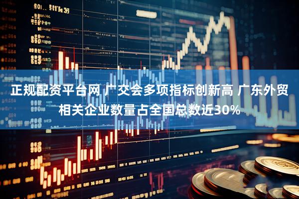 正规配资平台网 广交会多项指标创新高 广东外贸相关企业数量占全国总数近30%
