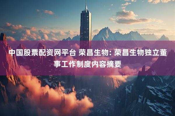 中国股票配资网平台 荣昌生物: 荣昌生物独立董事工作制度内容摘要
