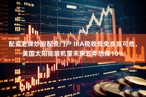 配资老牌炒股配资门户 IRA税收抵免岌岌可危，美国太阳能装机量未来五年恐降10%