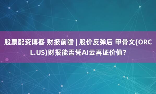股票配资博客 财报前瞻 | 股价反弹后 甲骨文(ORCL.US)财报能否凭AI云再证价值？