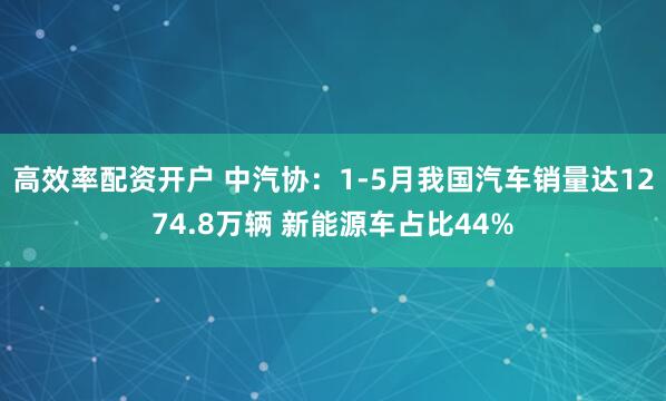 高效率配资开户 中汽协：1-5月我国汽车销量达1274.8万辆 新能源车占比44%