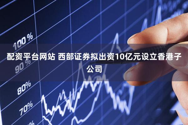 配资平台网站 西部证券拟出资10亿元设立香港子公司