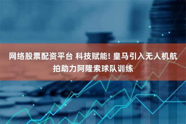 网络股票配资平台 科技赋能! 皇马引入无人机航拍助力阿隆索球队训练