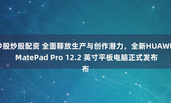 炒股炒股配资 全面释放生产与创作潜力，全新HUAWEI MatePad Pro 12.2 英寸平板电脑正式发布