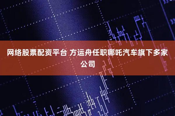 网络股票配资平台 方运舟任职哪吒汽车旗下多家公司