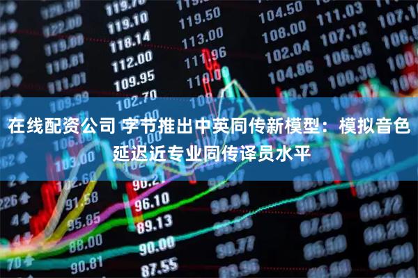 在线配资公司 字节推出中英同传新模型：模拟音色 延迟近专业同传译员水平