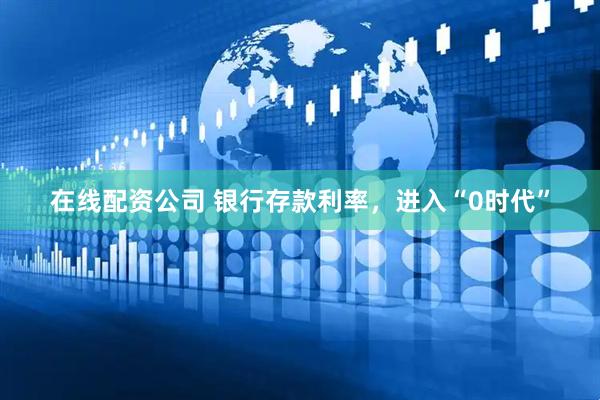 在线配资公司 银行存款利率，进入“0时代”