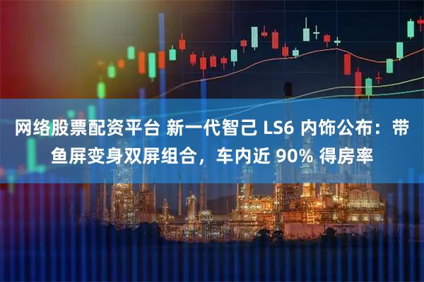 网络股票配资平台 新一代智己 LS6 内饰公布：带鱼屏变身双屏组合，车内近 90% 得房率