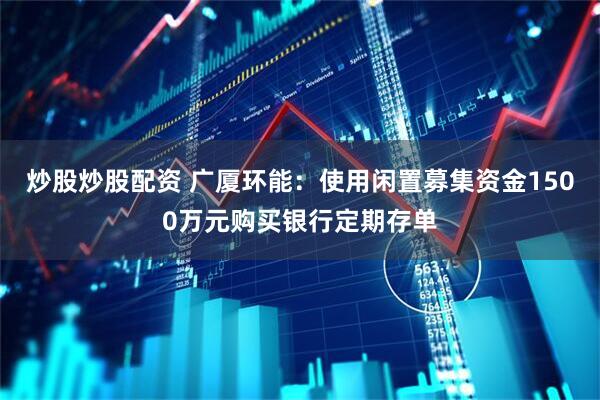 炒股炒股配资 广厦环能：使用闲置募集资金1500万元购买银行定期存单