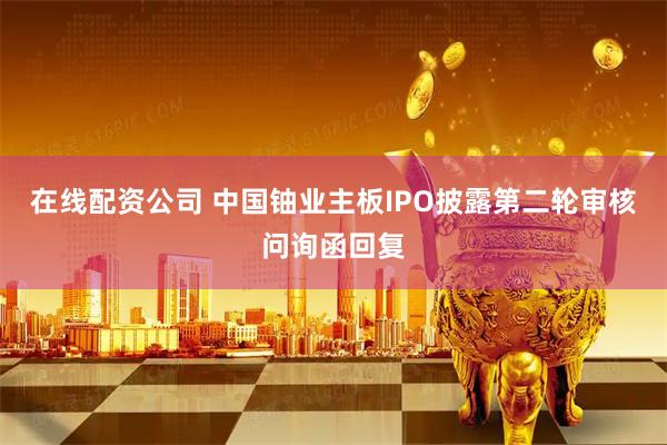 在线配资公司 中国铀业主板IPO披露第二轮审核问询函回复