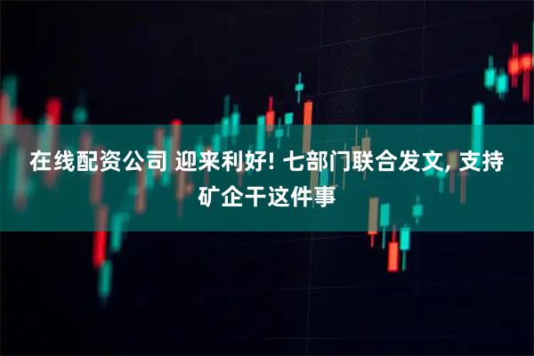 在线配资公司 迎来利好! 七部门联合发文, 支持矿企干这件事