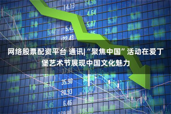 网络股票配资平台 通讯|“聚焦中国”活动在爱丁堡艺术节展现中国文化魅力