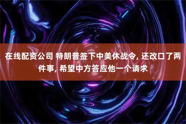 在线配资公司 特朗普签下中美休战令, 还改口了两件事, 希望中方答应他一个请求