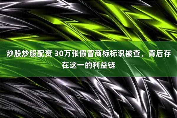 炒股炒股配资 30万张假冒商标标识被查，背后存在这一的利益链
