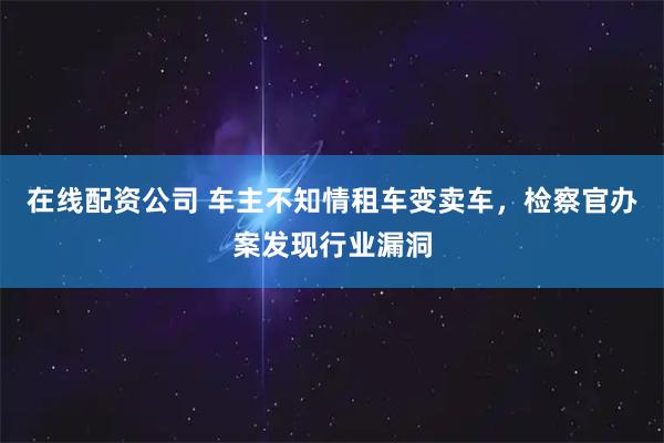 在线配资公司 车主不知情租车变卖车，检察官办案发现行业漏洞