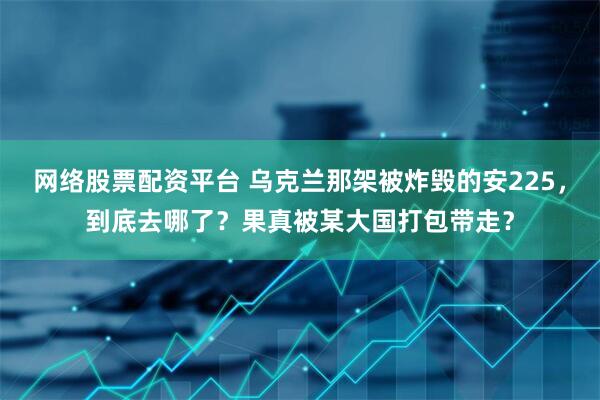 网络股票配资平台 乌克兰那架被炸毁的安225，到底去哪了？果真被某大国打包带走？