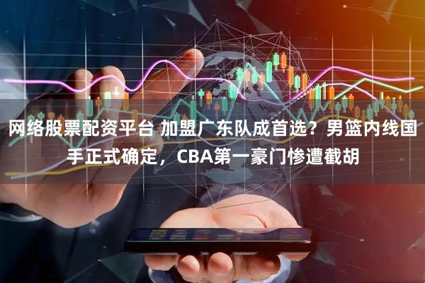 网络股票配资平台 加盟广东队成首选？男篮内线国手正式确定，CBA第一豪门惨遭截胡