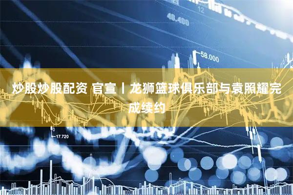 炒股炒股配资 官宣丨龙狮篮球俱乐部与袁照耀完成续约