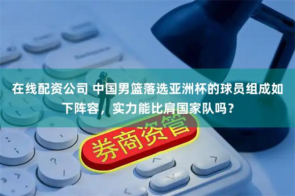 在线配资公司 中国男篮落选亚洲杯的球员组成如下阵容，实力能比肩国家队吗？