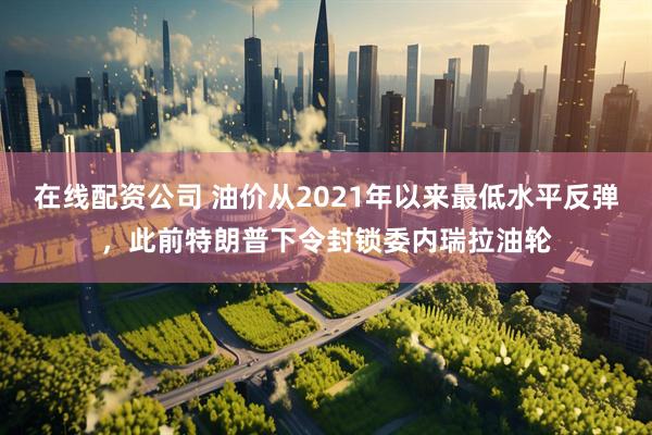 在线配资公司 油价从2021年以来最低水平反弹,此前特朗普下令封锁委内瑞拉油轮